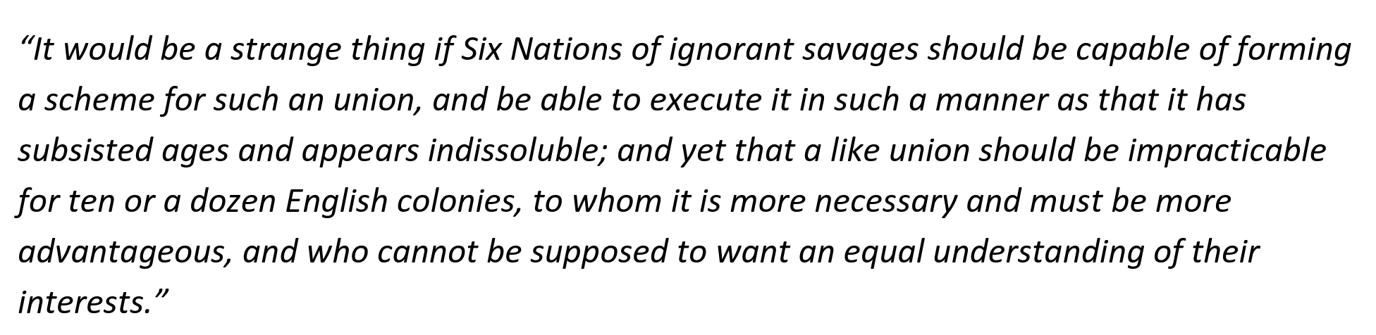 “It would be a strange thing if Six Nations of ignorant savages should be capable of forming
a scheme for such an union, and be able to execute it in such a manner as that it has
subsisted ages and appears indissoluble; and yet that a like union should be impracticable
for ten or a dozen English colonies, to whom it is more necessary and must be more
advantageous, and who cannot be supposed to want an equal understanding of their
interests.”